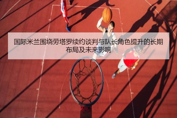 国际米兰围绕劳塔罗续约谈判与队长角色提升的长期布局及未来影响