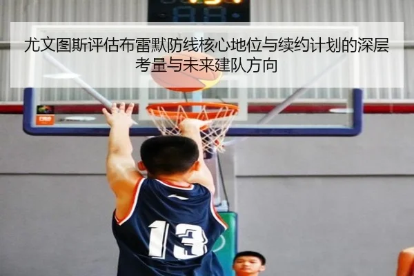 尤文图斯评估布雷默防线核心地位与续约计划的深层考量与未来建队方向