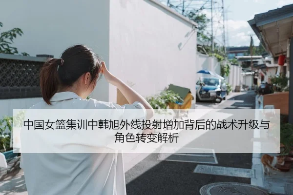 中国女篮集训中韩旭外线投射增加背后的战术升级与角色转变解析