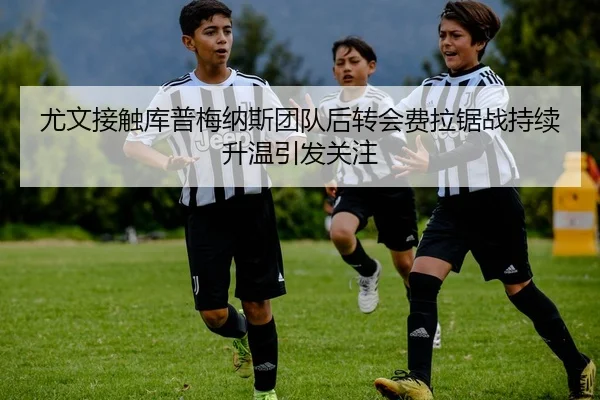 尤文接触库普梅纳斯团队后转会费拉锯战持续升温引发关注