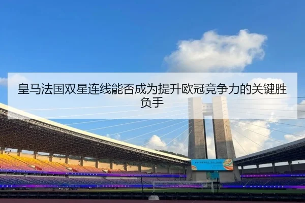 皇马法国双星连线能否成为提升欧冠竞争力的关键胜负手