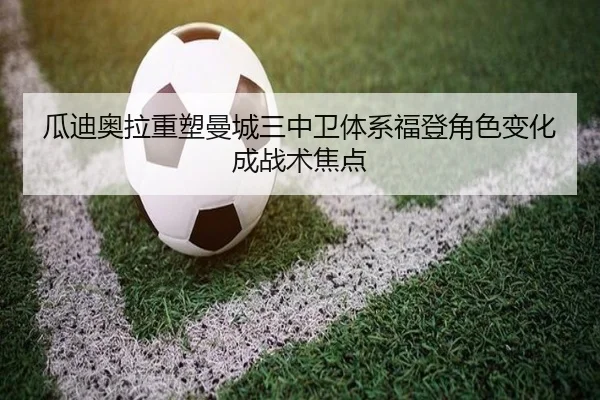 瓜迪奥拉重塑曼城三中卫体系福登角色变化成战术焦点